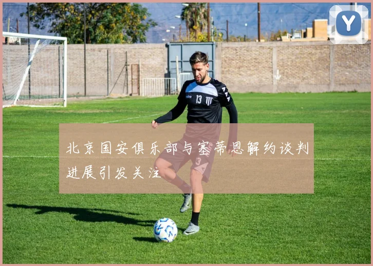 北京国安俱乐部与塞蒂恩解约谈判进展引发关注