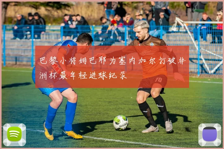巴黎小将姆巴耶为塞内加尔打破非洲杯最年轻进球纪录