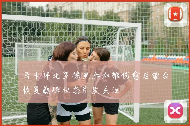马卡评论罗德里和加维伤愈后能否恢复巅峰状态引发关注