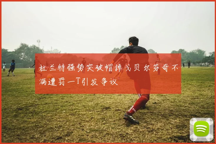 杜兰特强势突破帽掉戈贝尔芬奇不满遭罚一T引发争议