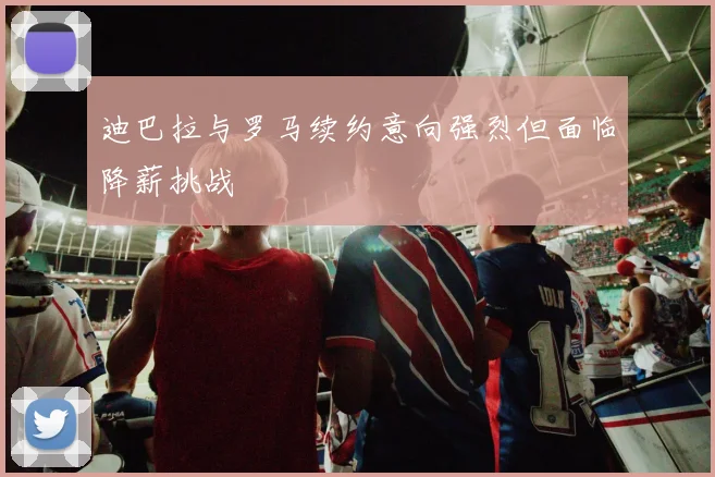 迪巴拉与罗马续约意向强烈但面临降薪挑战