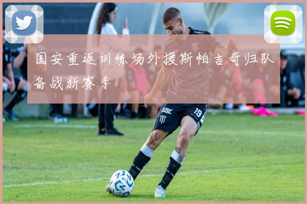 国安重返训练场外援斯帕吉奇归队备战新赛季