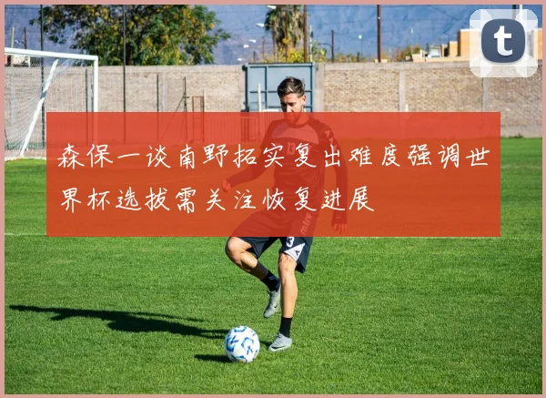 森保一谈南野拓实复出难度强调世界杯选拔需关注恢复进展