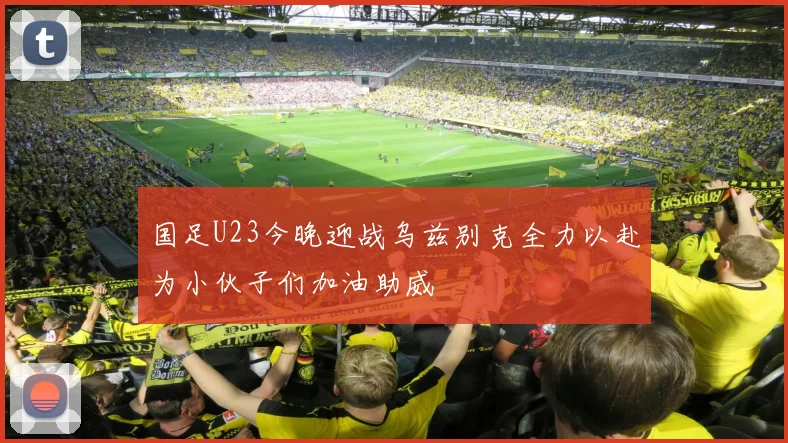 国足U23今晚迎战乌兹别克全力以赴为小伙子们加油助威