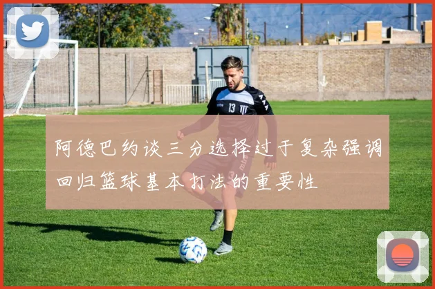 阿德巴约谈三分选择过于复杂强调回归篮球基本打法的重要性