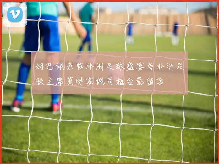 姆巴佩亲临非洲足球盛宴与非洲足联主席莫特塞佩同框合影留念