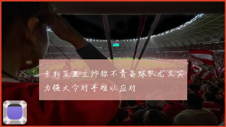 卡利亚里主帅称不责备球队尤文实力强大令对手难以应对