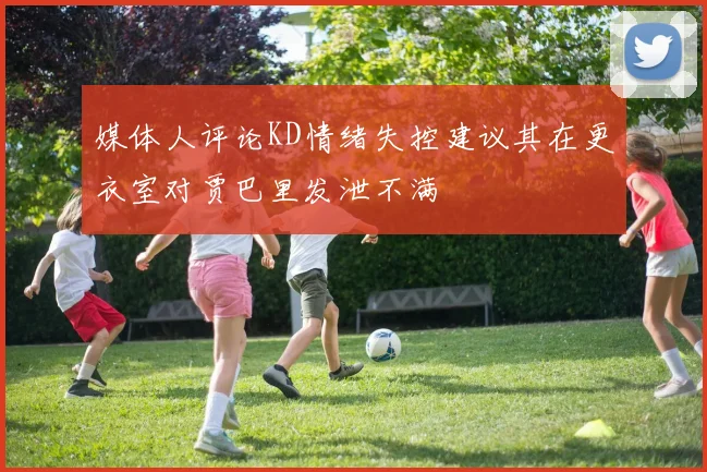 媒体人评论KD情绪失控建议其在更衣室对贾巴里发泄不满