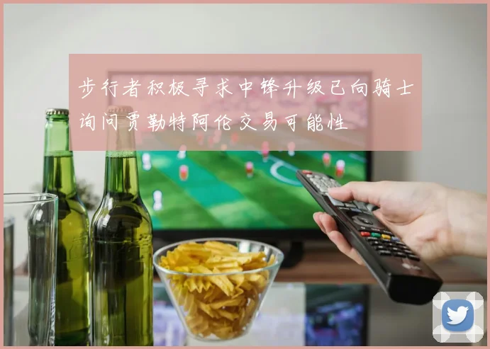 步行者积极寻求中锋升级已向骑士询问贾勒特阿伦交易可能性