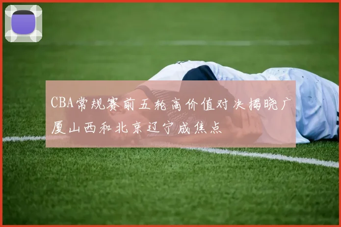 CBA常规赛前五轮高价值对决揭晓广厦山西和北京辽宁成焦点