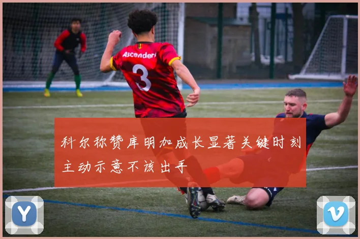 科尔称赞库明加成长显著关键时刻主动示意不该出手