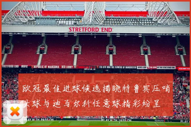 欧冠最佳进球候选揭晓特鲁宾压哨头球与迪马尔科任意球精彩纷呈