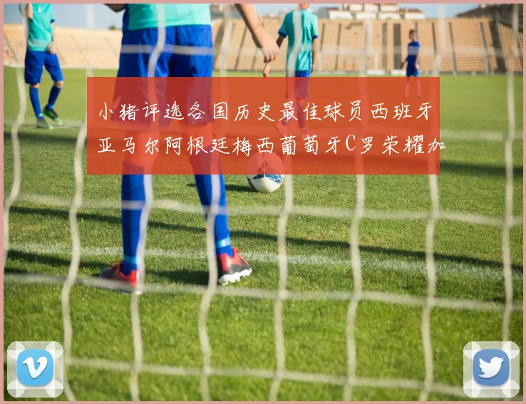 小猪评选各国历史最佳球员西班牙亚马尔阿根廷梅西葡萄牙C罗荣耀加冕