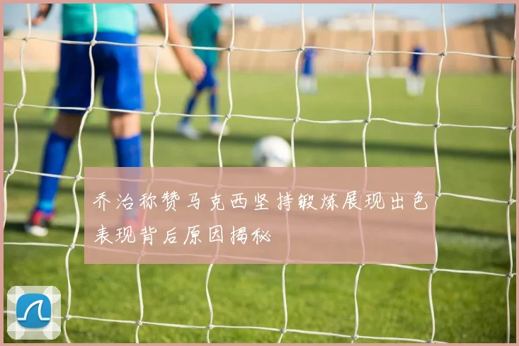 乔治称赞马克西坚持锻炼展现出色表现背后原因揭秘