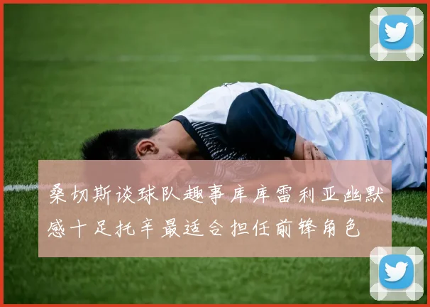 桑切斯谈球队趣事库库雷利亚幽默感十足托辛最适合担任前锋角色