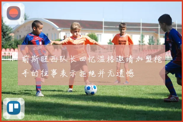 前斯旺西队长回忆温格邀请加盟枪手的往事表示拒绝并无遗憾