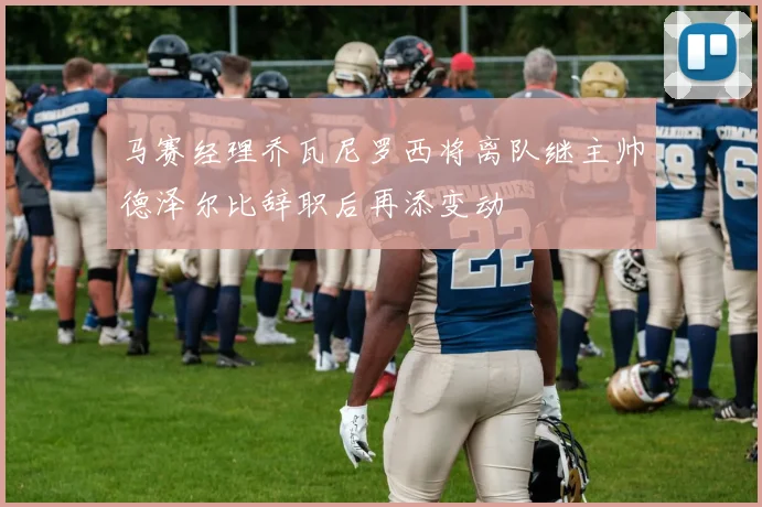 马赛经理乔瓦尼罗西将离队继主帅德泽尔比辞职后再添变动