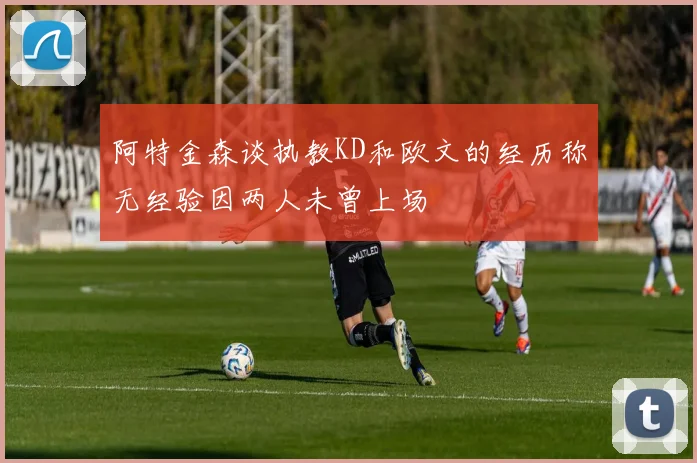 阿特金森谈执教KD和欧文的经历称无经验因两人未曾上场