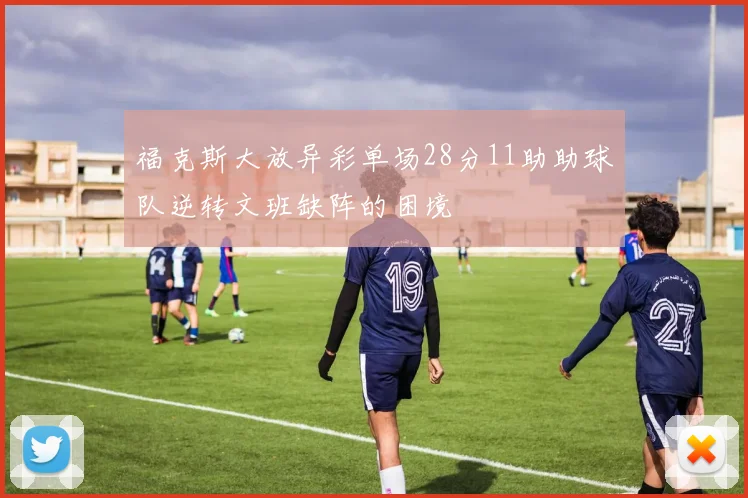 福克斯大放异彩单场28分11助助球队逆转文班缺阵的困境