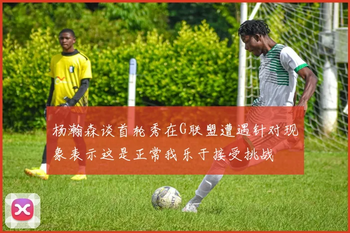 杨瀚森谈首轮秀在G联盟遭遇针对现象表示这是正常我乐于接受挑战