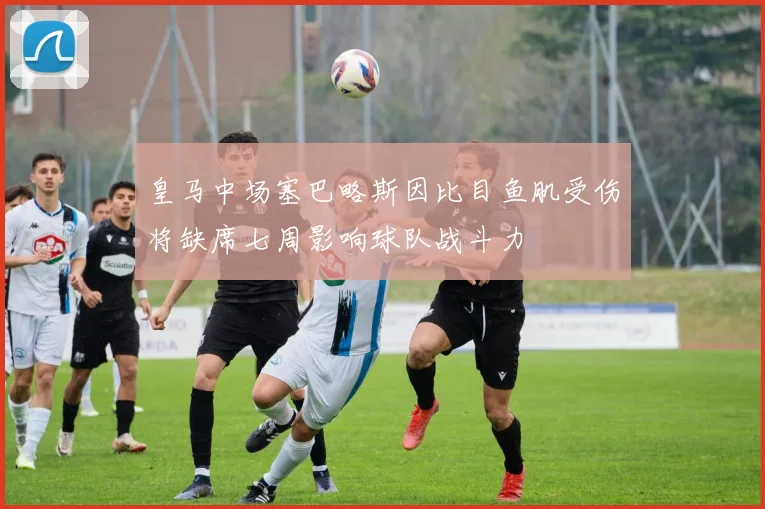 皇马中场塞巴略斯因比目鱼肌受伤将缺席七周影响球队战斗力