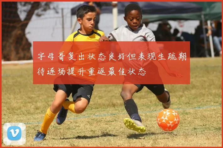 字母哥复出状态良好但表现生疏期待逐场提升重返最佳状态