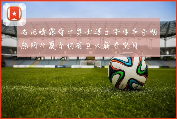 名记透露奇才爵士退出字母争夺湖船网牛夏季仍有巨大薪资空间