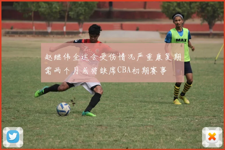 赵继伟全运会受伤情况严重康复期需两个月或将缺席CBA初期赛事
