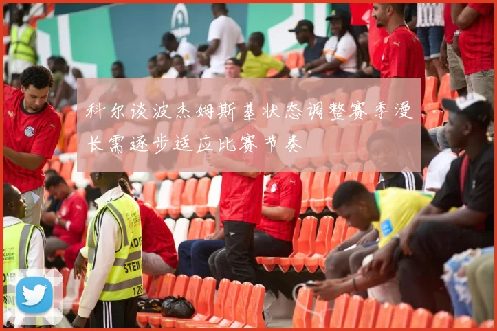 科尔谈波杰姆斯基状态调整赛季漫长需逐步适应比赛节奏