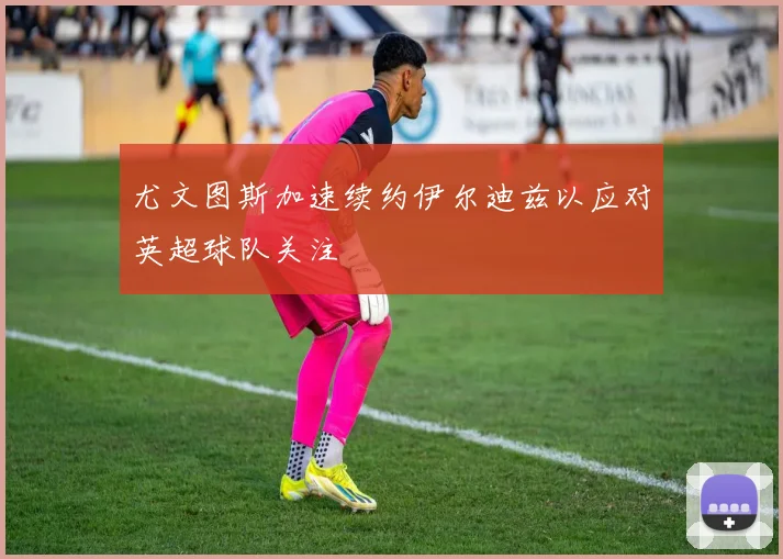 尤文图斯加速续约伊尔迪兹以应对英超球队关注