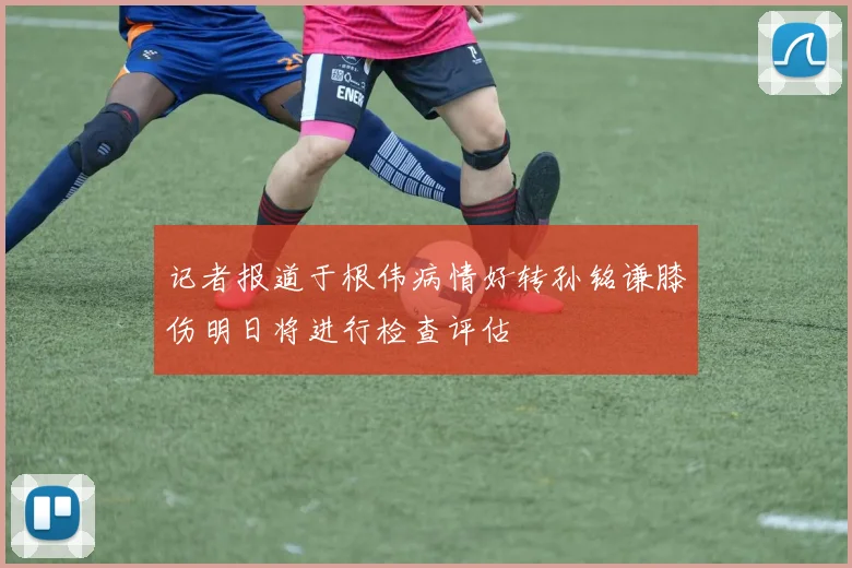 记者报道于根伟病情好转孙铭谦膝伤明日将进行检查评估