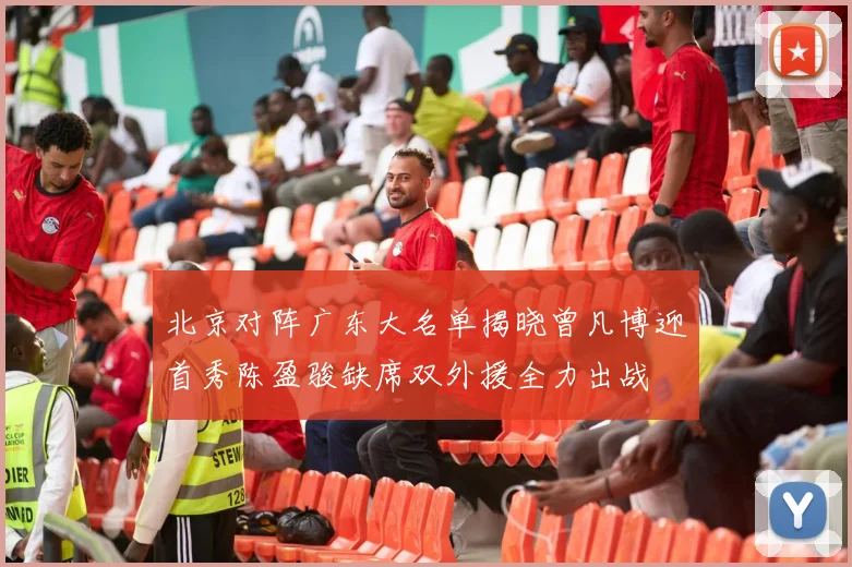 北京对阵广东大名单揭晓曾凡博迎首秀陈盈骏缺席双外援全力出战