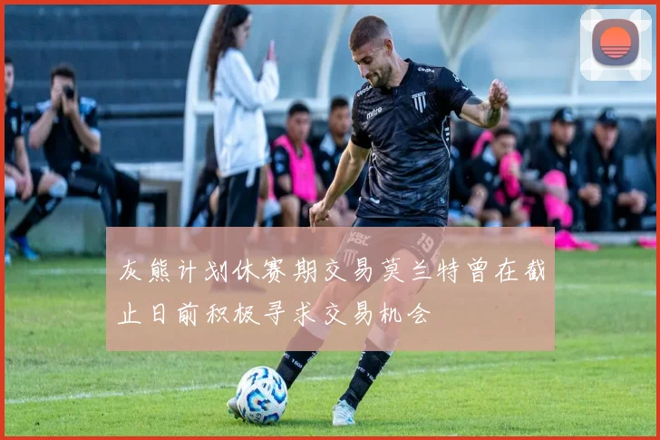 灰熊计划休赛期交易莫兰特曾在截止日前积极寻求交易机会