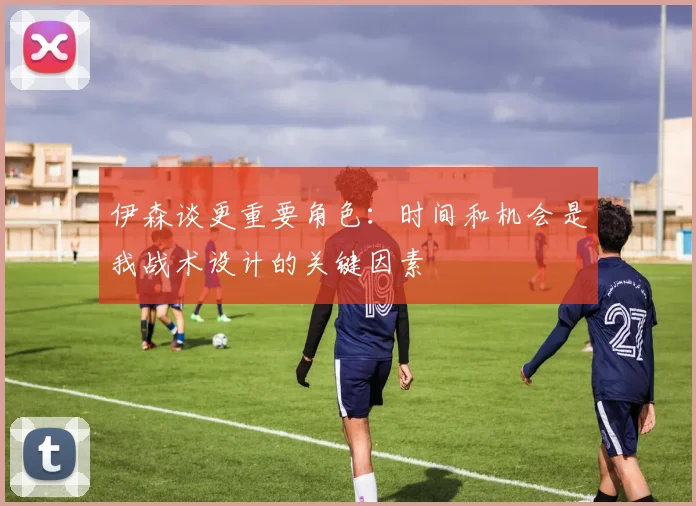 伊森谈更重要角色：时间和机会是我战术设计的关键因素